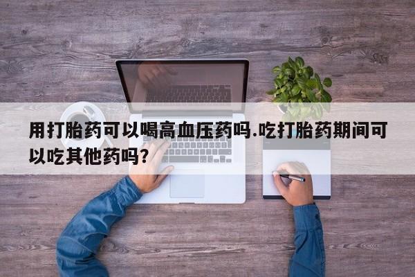打胎药专卖微信打胎药购买私人微信用打胎药可以喝高血压药吗.吃打胎药期间可以吃其他药吗？
