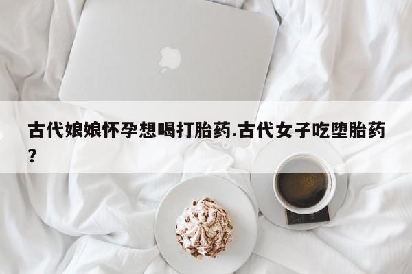 打胎药专卖微信打胎药购买私人微信古代娘娘怀孕想喝打胎药.古代女子吃堕胎药？