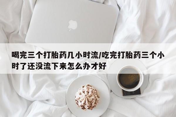 打胎药专卖微信打胎药购买私人微信喝完三个打胎药几小时流/吃完打胎药三个小时了还没流下来怎么办才好