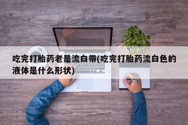 打胎药专卖微信打胎药购买私人微信吃完打胎药老是流白带(吃完打胎药流白色的液体是什么形状)