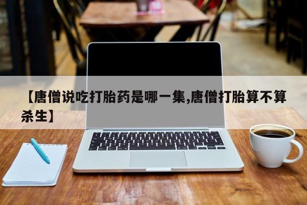 打胎药专卖微信打胎药购买私人微信【唐僧说吃打胎药是哪一集,唐僧打胎算不算杀生】