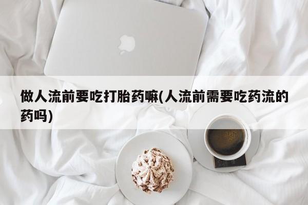 打胎药专卖微信打胎药购买私人微信做人流前要吃打胎药嘛(人流前需要吃药流的药吗)