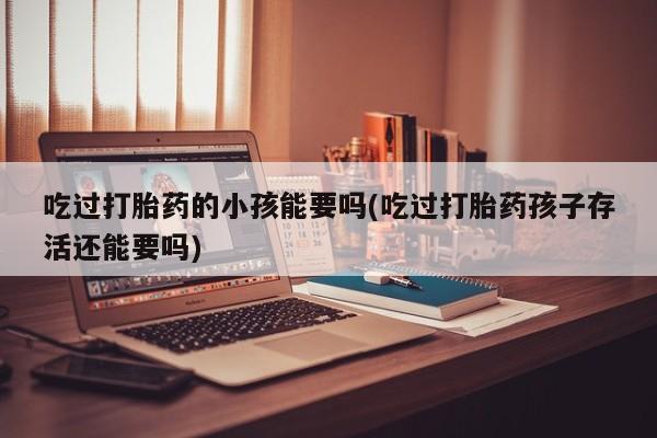 打胎药专卖微信打胎药购买私人微信吃过打胎药的小孩能要吗(吃过打胎药孩子存活还能要吗)