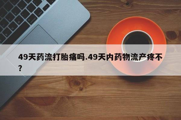 打胎药专卖微信打胎药购买私人微信49天药流打胎痛吗.49天内药物流产疼不？