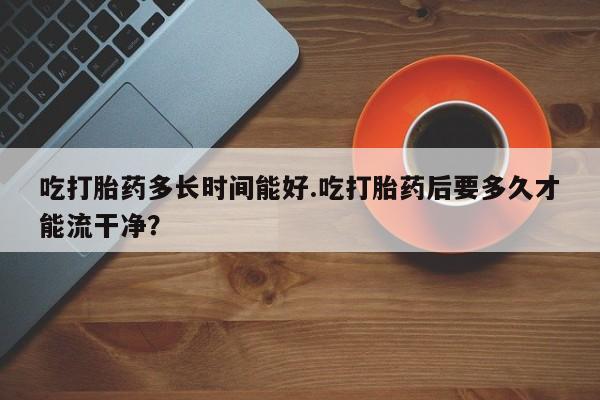 打胎药专卖微信打胎药购买私人微信吃打胎药多长时间能好.吃打胎药后要多久才能流干净？