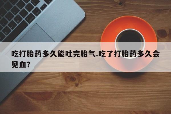 打胎药专卖微信打胎药购买私人微信吃打胎药多久能吐完胎气.吃了打胎药多久会见血？