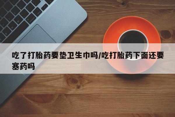 打胎药专卖微信打胎药购买私人微信吃了打胎药要垫卫生巾吗/吃打胎药下面还要塞药吗