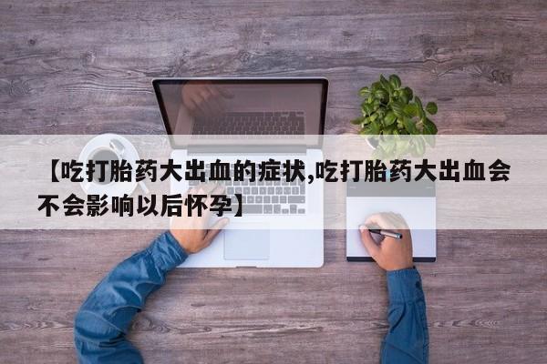 打胎药专卖微信打胎药购买私人微信【吃打胎药大出血的症状,吃打胎药大出血会不会影响以后怀孕】