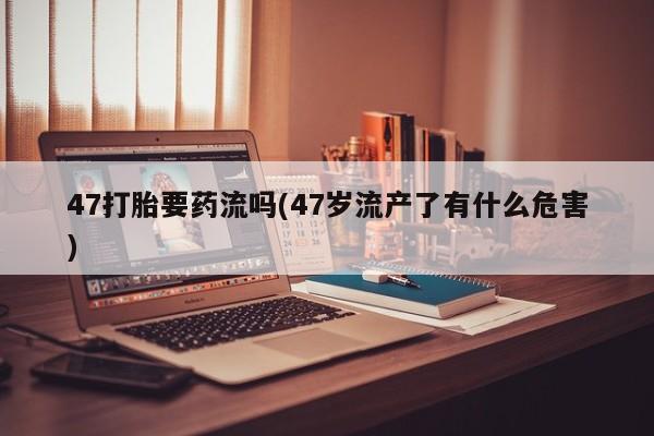 打胎药专卖微信打胎药购买私人微信47打胎要药流吗(47岁流产了有什么危害)