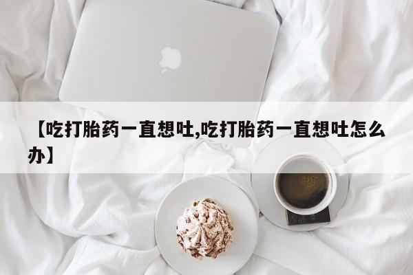 打胎药专卖微信打胎药购买私人微信【吃打胎药一直想吐,吃打胎药一直想吐怎么办】