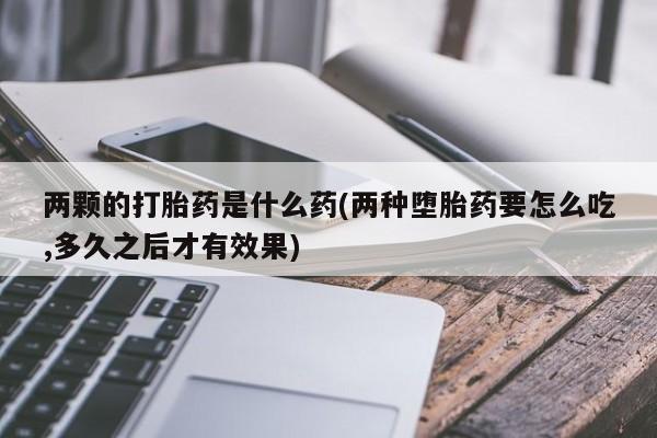 打胎药专卖微信打胎药购买私人微信两颗的打胎药是什么药(两种堕胎药要怎么吃,多久之后才有效果)
