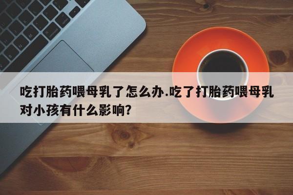 打胎药专卖微信打胎药购买私人微信吃打胎药喂母乳了怎么办.吃了打胎药喂母乳对小孩有什么影响？