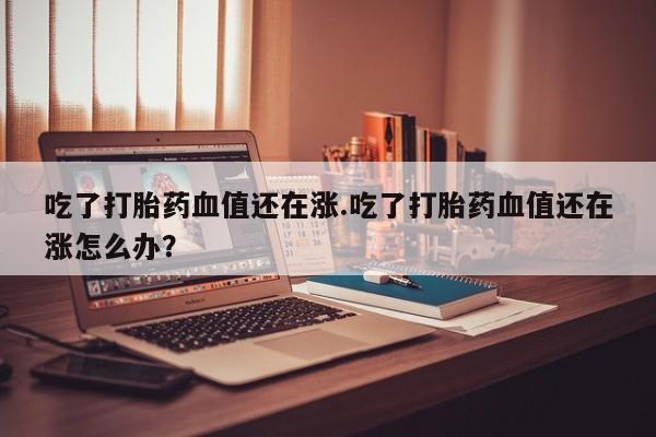 打胎药专卖微信打胎药购买私人微信吃了打胎药血值还在涨.吃了打胎药血值还在涨怎么办？
