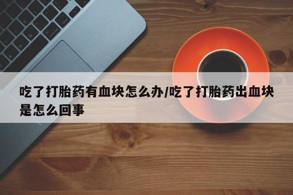 打胎药专卖微信打胎药购买私人微信吃了打胎药有血块怎么办/吃了打胎药出血块是怎么回事