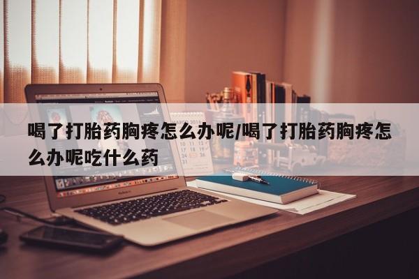 打胎药专卖微信打胎药购买私人微信喝了打胎药胸疼怎么办呢/喝了打胎药胸疼怎么办呢吃什么药