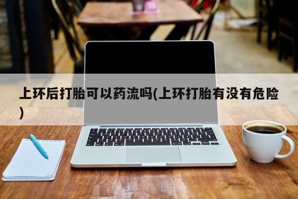 打胎药专卖微信打胎药购买私人微信上环后打胎可以药流吗(上环打胎有没有危险)