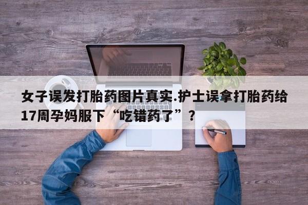 打胎药专卖微信打胎药购买私人微信女子误发打胎药图片真实.护士误拿打胎药给17周孕妈服下“吃错药了”？