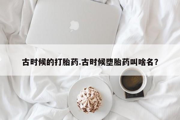 打胎药专卖微信打胎药购买私人微信古时候的打胎药.古时候堕胎药叫啥名？