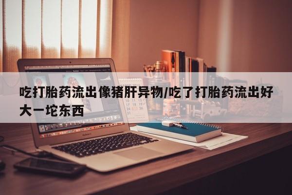 打胎药专卖微信打胎药购买私人微信吃打胎药流出像猪肝异物/吃了打胎药流出好大一坨东西