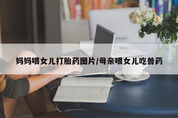 打胎药专卖微信打胎药购买私人微信妈妈喂女儿打胎药图片/母亲喂女儿吃兽药