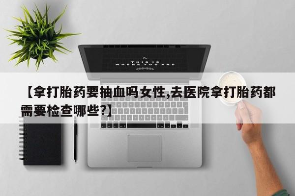 打胎药专卖微信打胎药购买私人微信【拿打胎药要抽血吗女性,去医院拿打胎药都需要检查哪些?】