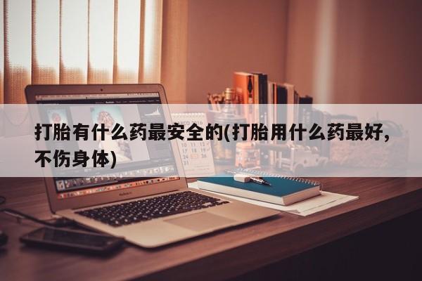打胎药专卖微信打胎药购买私人微信打胎有什么药最安全的(打胎用什么药最好,不伤身体)