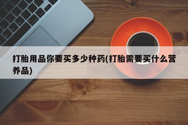 打胎药专卖微信打胎药购买私人微信打胎用品你要买多少种药(打胎需要买什么营养品)