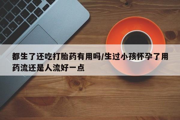 打胎药专卖微信打胎药购买私人微信都生了还吃打胎药有用吗/生过小孩怀孕了用药流还是人流好一点