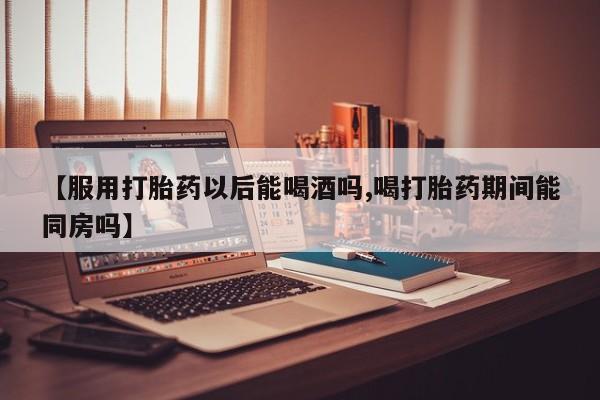 打胎药专卖微信打胎药购买私人微信【服用打胎药以后能喝酒吗,喝打胎药期间能同房吗】