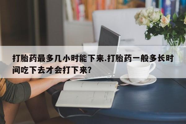 打胎药专卖微信打胎药购买私人微信打胎药最多几小时能下来.打胎药一般多长时间吃下去才会打下来?