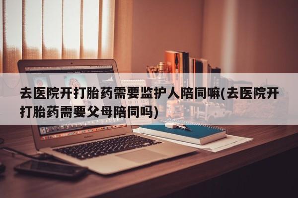 打胎药专卖微信打胎药购买私人微信去医院开打胎药需要监护人陪同嘛(去医院开打胎药需要父母陪同吗)