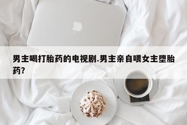 打胎药专卖微信打胎药购买私人微信男主喝打胎药的电视剧.男主亲自喂女主堕胎药？