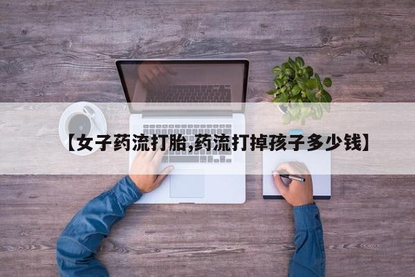 打胎药专卖微信打胎药购买私人微信【女子药流打胎,药流打掉孩子多少钱】