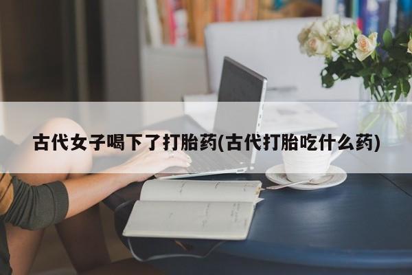 打胎药专卖微信打胎药购买私人微信古代女子喝下了打胎药(古代打胎吃什么药)
