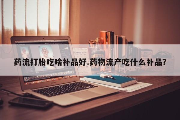 打胎药专卖微信打胎药购买私人微信药流打胎吃啥补品好.药物流产吃什么补品？