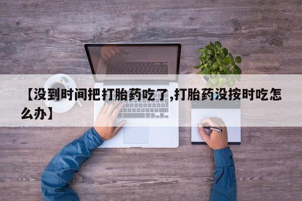 打胎药专卖微信打胎药购买私人微信【没到时间把打胎药吃了,打胎药没按时吃怎么办】
