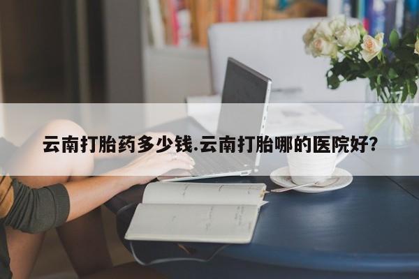 打胎药专卖微信打胎药购买私人微信云南打胎药多少钱.云南打胎哪的医院好？
