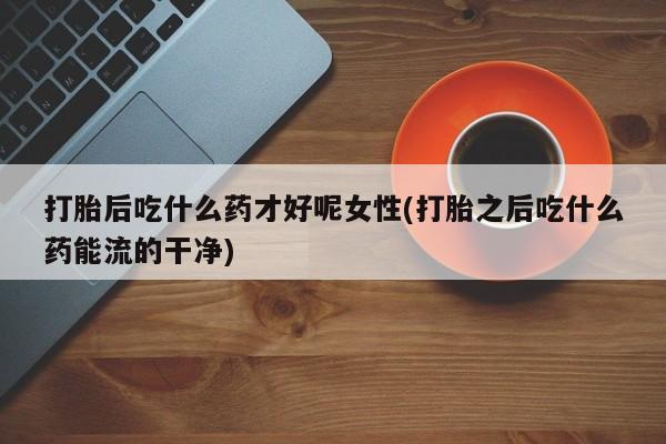 打胎药专卖微信打胎药购买私人微信打胎后吃什么药才好呢女性(打胎之后吃什么药能流的干净)