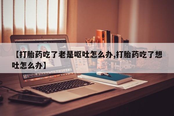 打胎药专卖微信打胎药购买私人微信【打胎药吃了老是呕吐怎么办,打胎药吃了想吐怎么办】