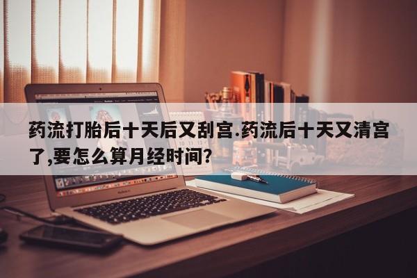打胎药专卖微信打胎药购买私人微信药流打胎后十天后又刮宫.药流后十天又清宫了,要怎么算月经时间？
