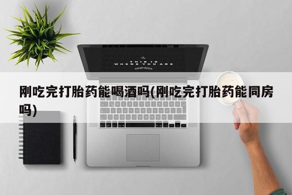打胎药专卖微信打胎药购买私人微信刚吃完打胎药能喝酒吗(刚吃完打胎药能同房吗)