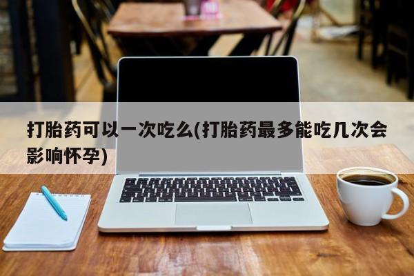 打胎药专卖微信打胎药购买私人微信打胎药可以一次吃么(打胎药最多能吃几次会影响怀孕)