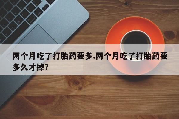 打胎药专卖微信打胎药购买私人微信两个月吃了打胎药要多.两个月吃了打胎药要多久才掉？